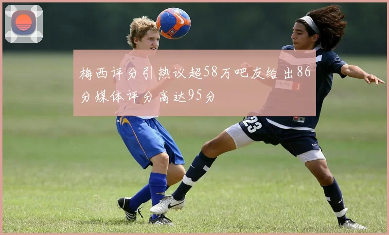 梅西评分引热议超58万吧友给出86分媒体评分高达95分