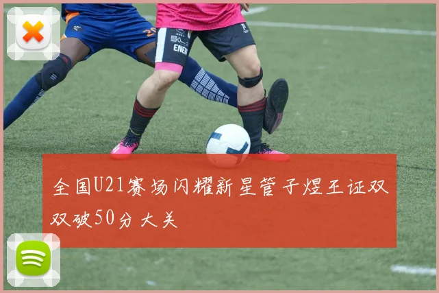 全国U21赛场闪耀新星管子煜王证双双破50分大关