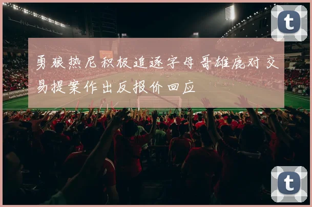 勇狼热尼积极追逐字母哥雄鹿对交易提案作出反报价回应