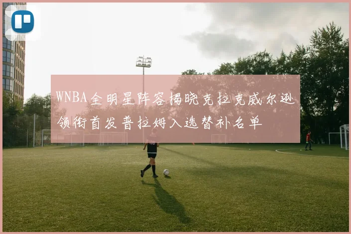WNBA全明星阵容揭晓克拉克威尔逊领衔首发普拉姆入选替补名单