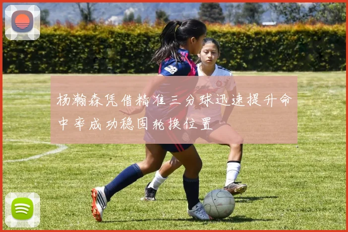 杨瀚森凭借精准三分球迅速提升命中率成功稳固轮换位置