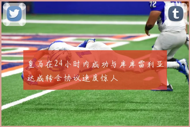 皇马在24小时内成功与库库雷利亚达成转会协议速度惊人