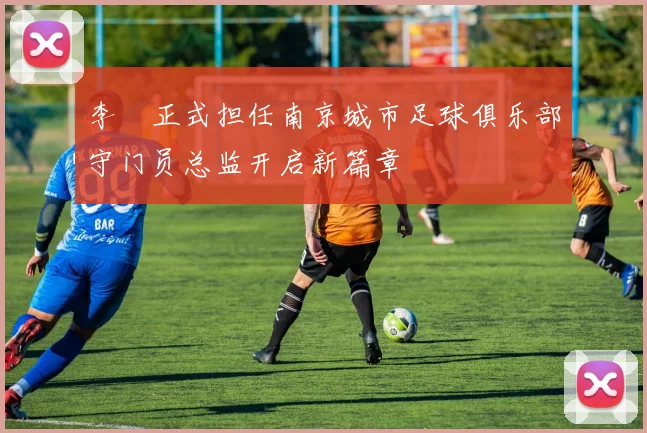 李勣正式担任南京城市足球俱乐部守门员总监开启新篇章