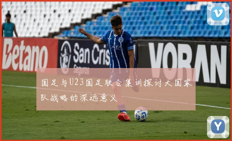 国足与U23国足联合集训探讨大国家队战略的深远意义