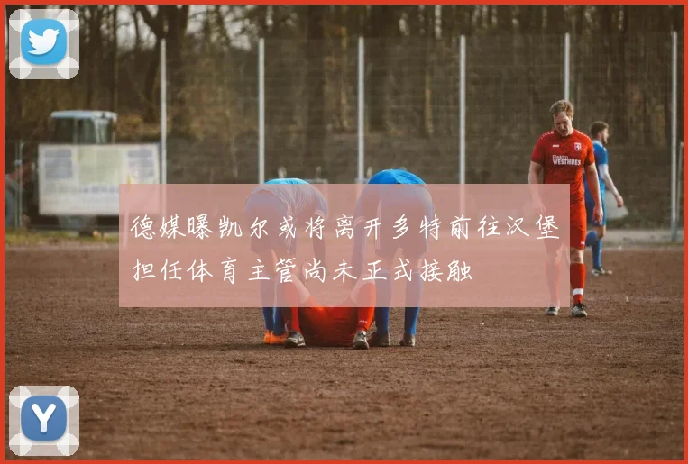 德媒曝凯尔或将离开多特前往汉堡担任体育主管尚未正式接触