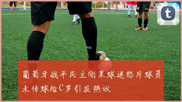 葡萄牙战平民主刚果球迷怒斥球员未传球给C罗引发热议