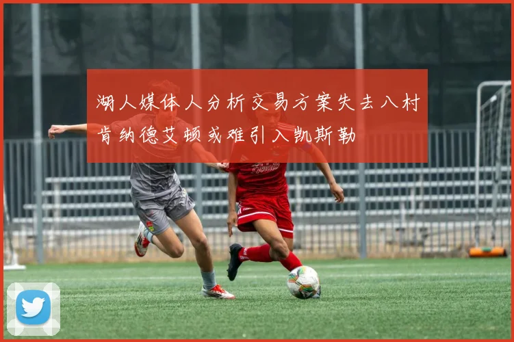 湖人媒体人分析交易方案失去八村肯纳德艾顿或难引入凯斯勒