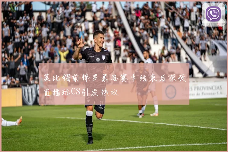 莱比锡前锋罗慕洛赛季结束后深夜直播玩CS引发热议
