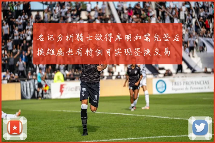 名记分析骑士欲得库明加需先签后换雄鹿也有特例可实现签换交易