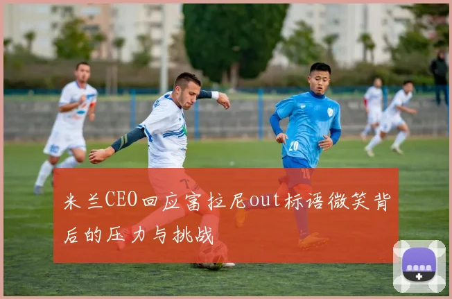 米兰CEO回应富拉尼out标语微笑背后的压力与挑战