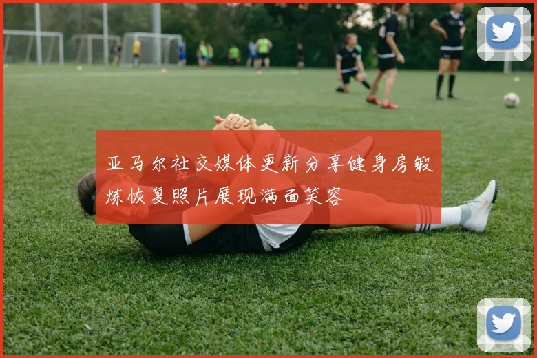 亚马尔社交媒体更新分享健身房锻炼恢复照片展现满面笑容