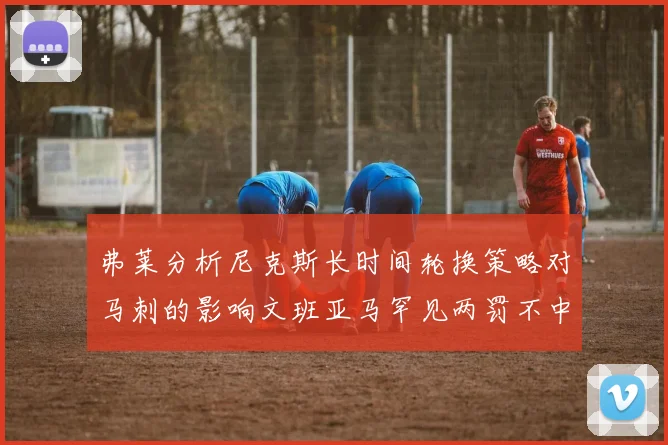 弗莱分析尼克斯长时间轮换策略对马刺的影响文班亚马罕见两罚不中引发关注