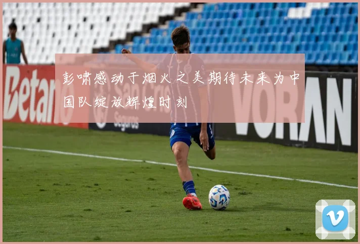 彭啸感动于烟火之美期待未来为中国队绽放辉煌时刻