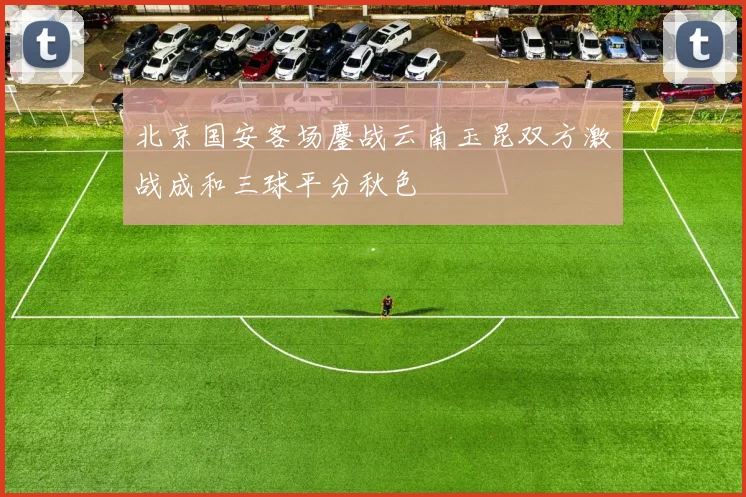 北京国安客场鏖战云南玉昆双方激战成和三球平分秋色