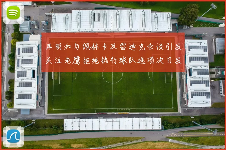 库明加与佩林卡及雷迪克会谈引发关注老鹰拒绝执行球队选项次日发生