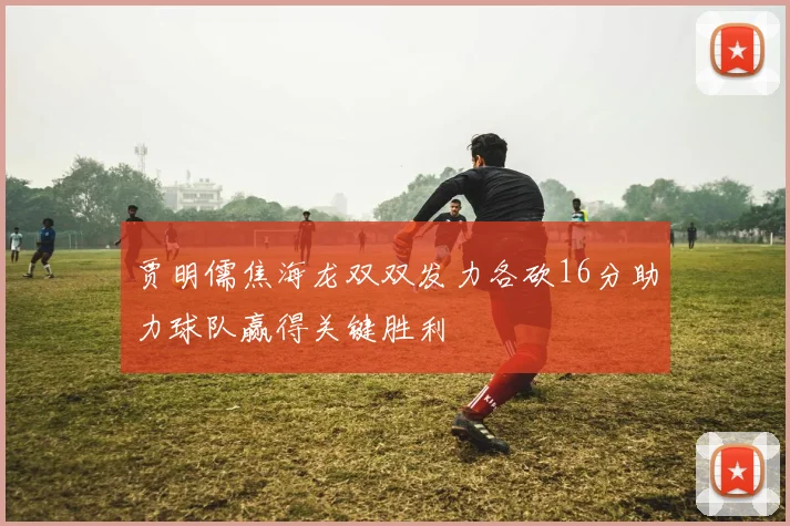 贾明儒焦海龙双双发力各砍16分助力球队赢得关键胜利