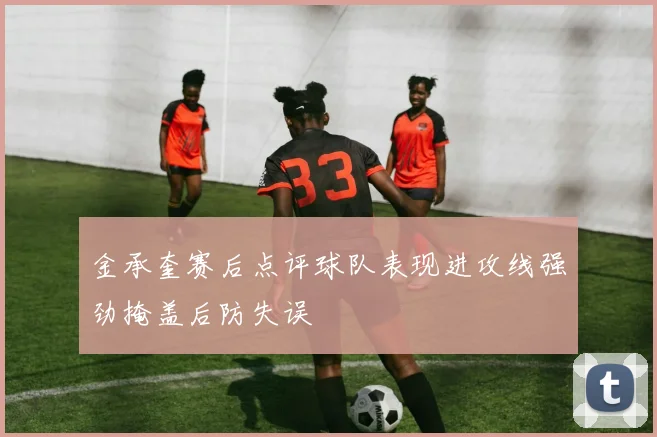 金承奎赛后点评球队表现进攻线强劲掩盖后防失误