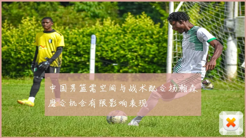 中国男篮需空间与战术配合杨瀚森磨合机会有限影响表现