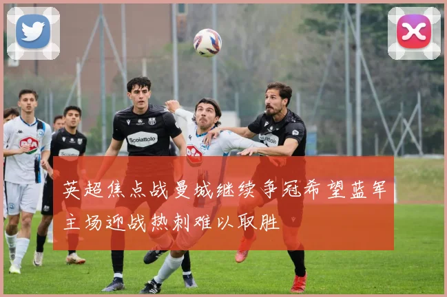 英超焦点战曼城继续争冠希望蓝军主场迎战热刺难以取胜
