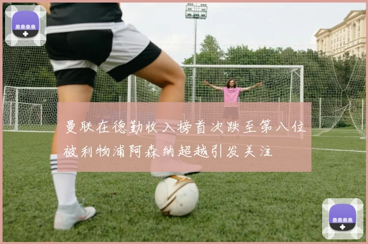 曼联在德勤收入榜首次跌至第八位被利物浦阿森纳超越引发关注